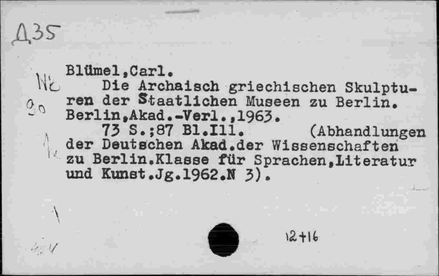 ﻿. Blümel.Carl.
V\g Die Archaisch griechischen Skulpturen der Staatlichen Museen zu Berlin. Berlin,Akad.-Verl.,1963.
73 S.;87 Bl.Ill. (Abhandlungen der Deutschen Akad.der Wissenschaften zu Berlin»Klasse für Sprachen,Literatur und Kunst,Jg.1962.N 3).
